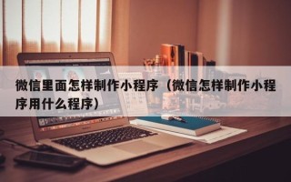 南安微信里面怎样制作小程序（微信怎样制作小程序用什么程序）
