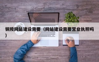 南安铜陵网站建设需要（网站建设需要营业执照吗）